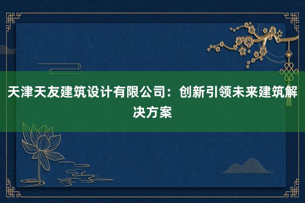 天津天友建筑设计有限公司：创新引领未来建筑解决方案